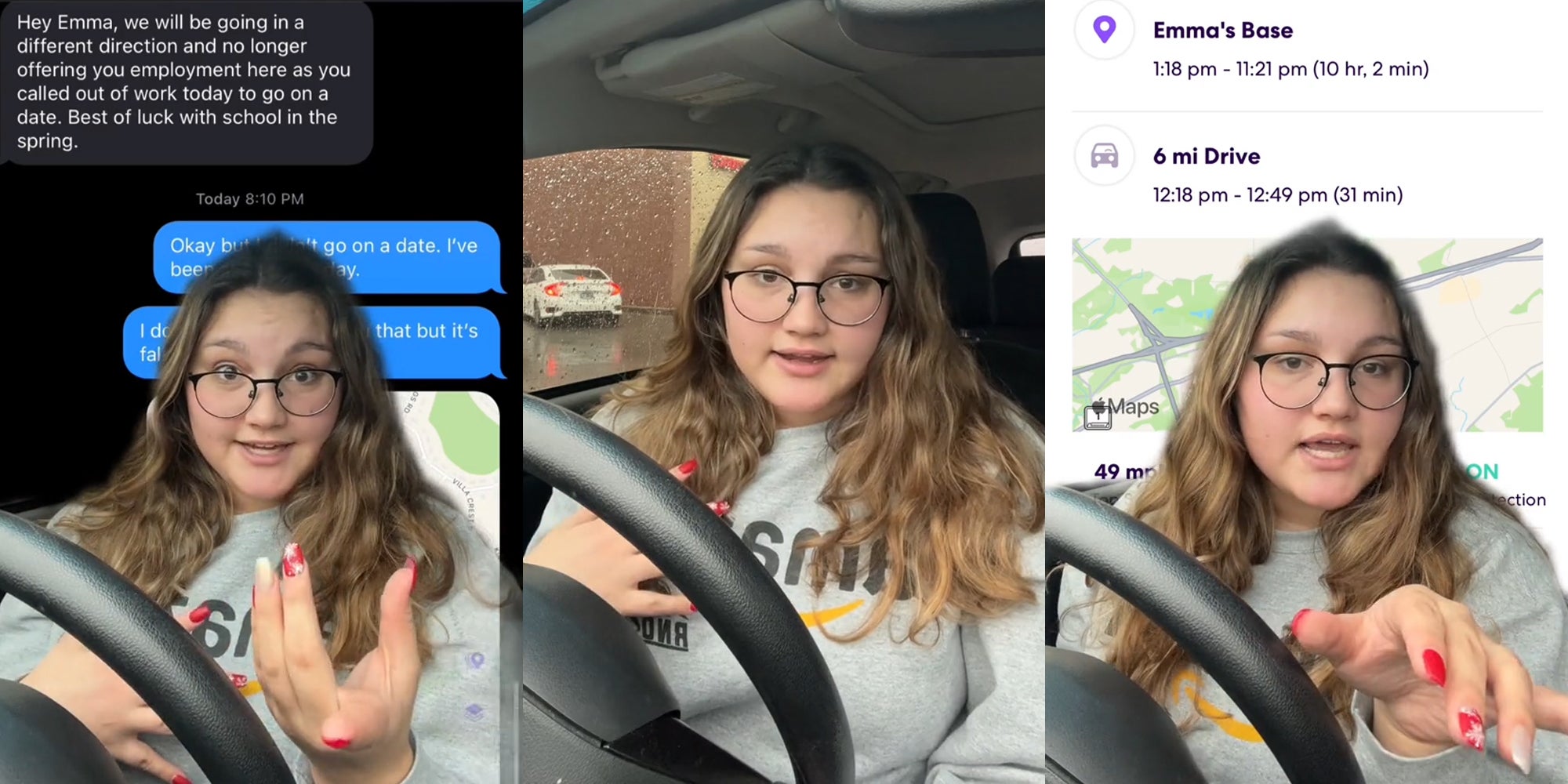 woman greenscreen TikTok over text messages "Hey Emma, we will be going in a different direction and no longer offering you employment here as you called out of work today to go on a date. Best of luck with school in the spring." (l) woman speaking in car (c) woman greenscreen over live 360 Emma's Base (r)