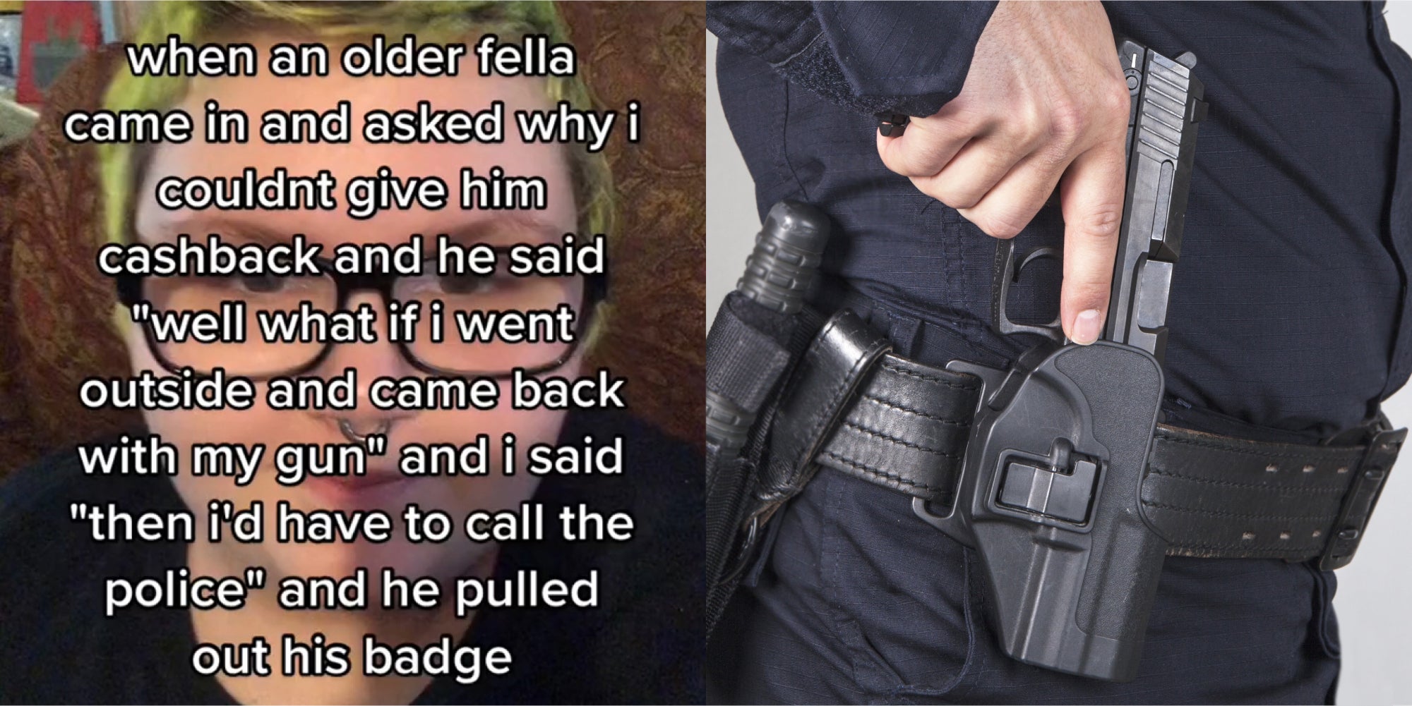 person on couch with caption 'when an older fella came in and asked why I couldn't give him cashback and he said 'well what if i went outside and came back with my gun' and i said 'then id have to call the police' and he pulled out his badge' (l) policeman with hand taking out gun on hip in front of grey background (r)