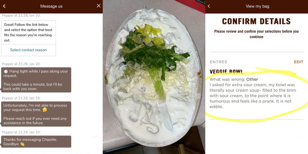 messages between Chipotle and customer 'Hang tight while I pass along your request. This could take a minute, but I'll be right back with you soon. Unfortunately, I'm not able to process your request at this time. Please reach out if you ever need any assistance in the future. Thanks for messaging with Chipotle. Goodbye.' (l) Chipotle bowl full of sour cream (c) Chipotle customer service with detail confirmation 'Veggie Bowl What was wrong: Other I asked for extra sour cream, my bowl was literally sour cream soup-filled to the brim with sour cream, to the point where it is humorous and feels like a prank. It is not edible.' (r)