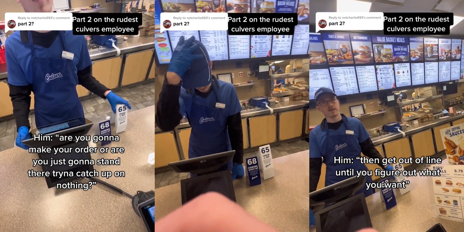 Culver's employee speaking to customer at counter caption 'Part 2 on the rudest culvers employee part 2?' 'Him: 'are you gonna make your order or are you just gonna stand there tryna catch up on nothing?' (l) Culver's employee with hand on hat at counter caption 'Part 2 on the rudest culvers employee part 2?' (c) Culver's employee speaking to customer at counter caption 'Part 2 on the rudest culvers employee part 2?' 'Him: 'then get out of line until you figure out what you want' (r)