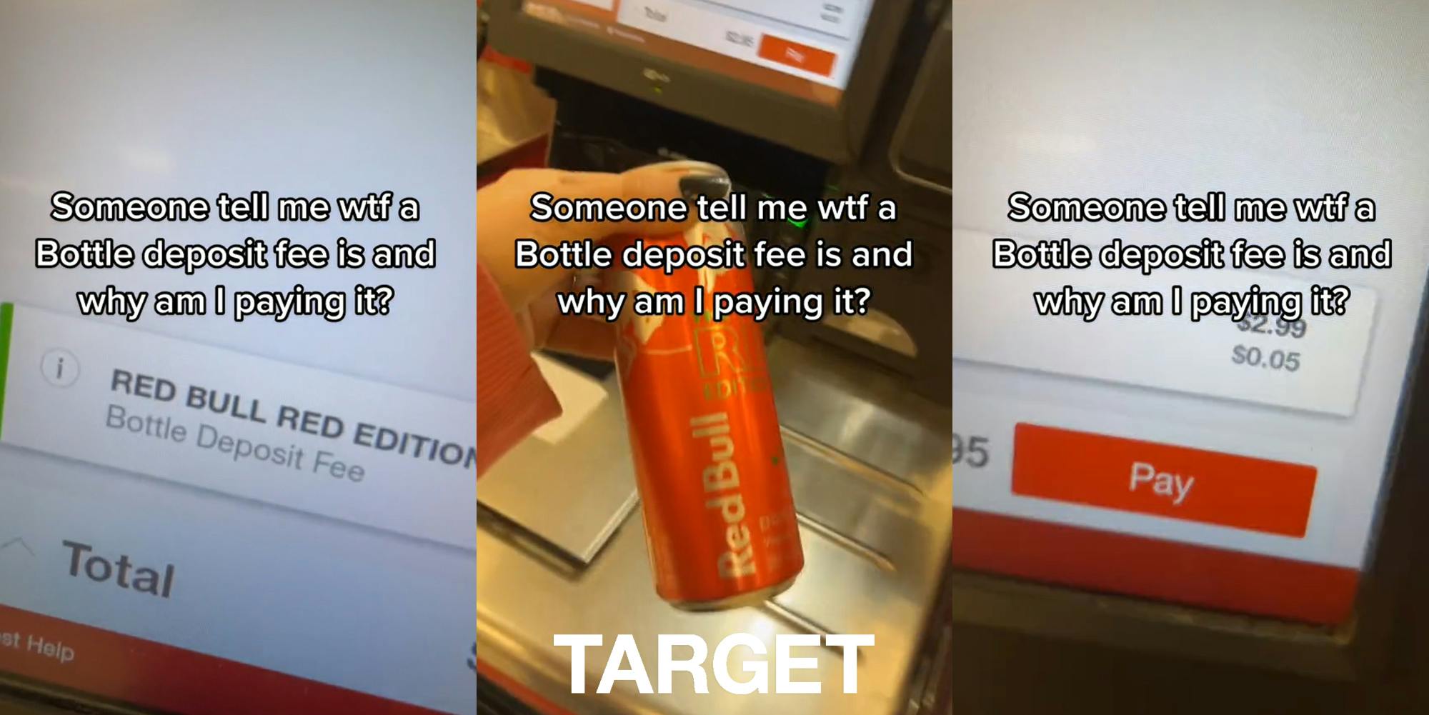 checkout screen "Bottle Deposit Fee" with caption "Someone tell me wtf a Bottle deposit fee is and why am I paying it?" (l) hand holding Red Bull at self checkout with caption "Someone tell me wtf a Bottle deposit fee is and why am I paying it?" with Target logo at bottom (c) checkout screen Bottle Deposit Fee for $0.05 with caption "Someone tell me wtf a Bottle deposit fee is and why am I paying it?" (r)