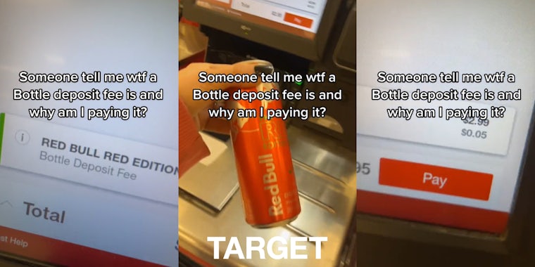 checkout screen 'Bottle Deposit Fee' with caption 'Someone tell me wtf a Bottle deposit fee is and why am I paying it?' (l) hand holding Red Bull at self checkout with caption 'Someone tell me wtf a Bottle deposit fee is and why am I paying it?' with Target logo at bottom (c) checkout screen Bottle Deposit Fee for $0.05 with caption 'Someone tell me wtf a Bottle deposit fee is and why am I paying it?' (r)
