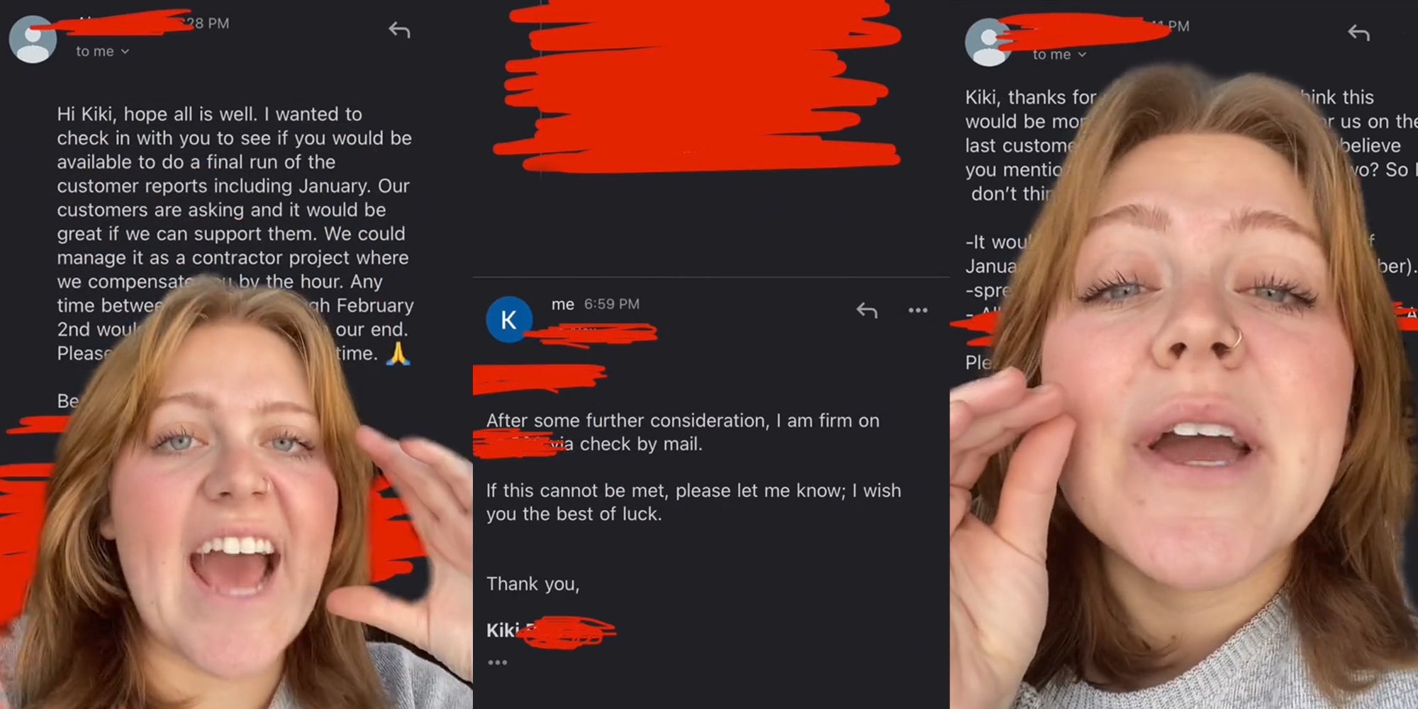 woman greenscreen TikTok over email 'Hi Kiki, hope all is well. I wanted to check in with you to see if you would be available to do a final run of the customer reports including January. Our customers are asking and it would be great if we can support them. We could manage it as a contractor project where...' (l) email 'After durther consideration, I am firm on blank check by mail. If this cannot be met, please let me know: I wish you the best of luck' (c) woman greenscreen TikTok over email (r)