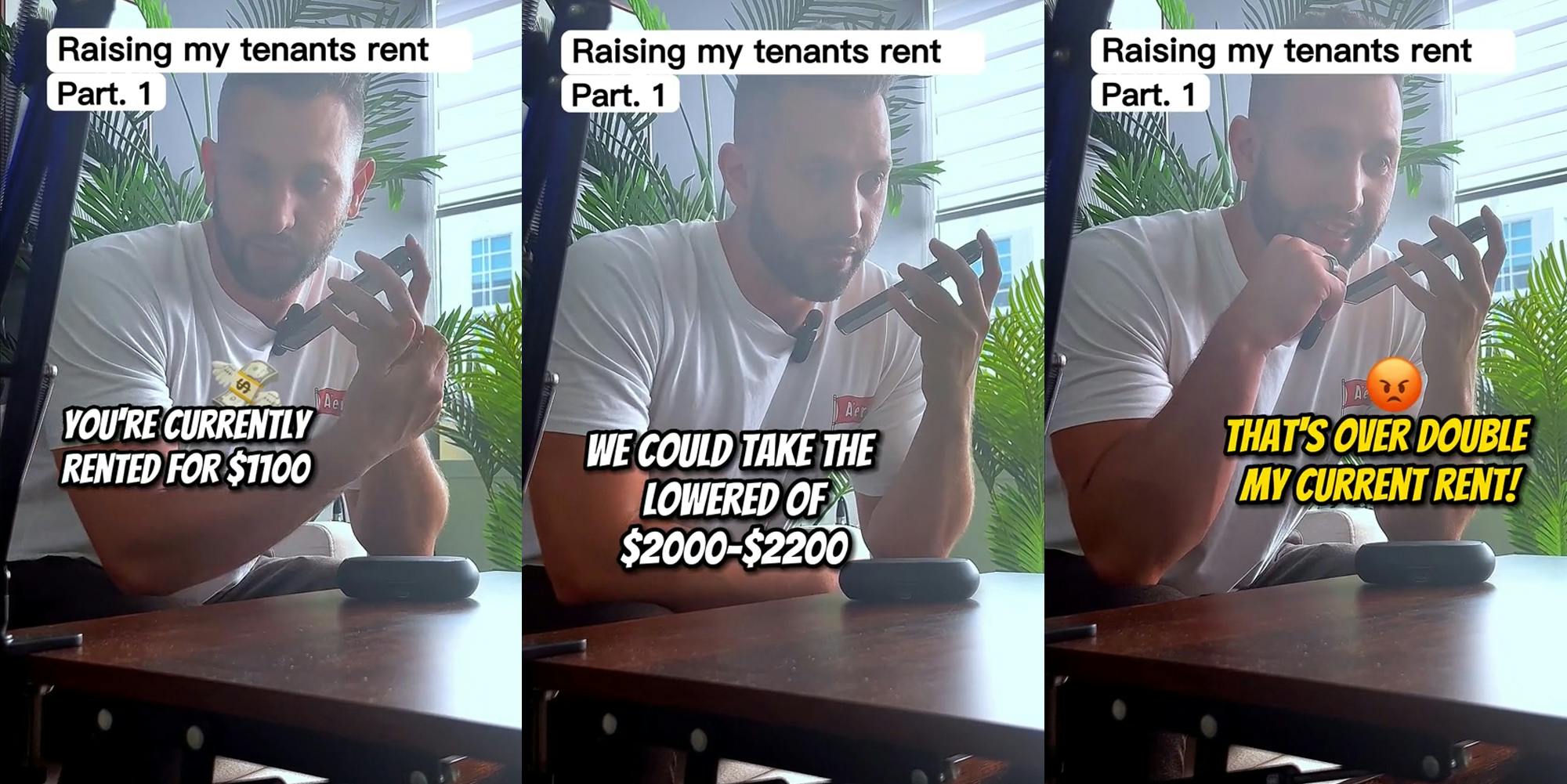 landlord speaking to tenant on phone with captions "Raising my tenants rent Part. 1" "You're currently rented for $1100" (l) landlord speaking to tenant on phone with captions "Raising my tenants rent Part. 1" "We could take the lowered end of $2000-$2200" (c) landlord speaking to tenant on phone with captions "Raising my tenants rent Part. 1" "That's over double my current rent!" (r)