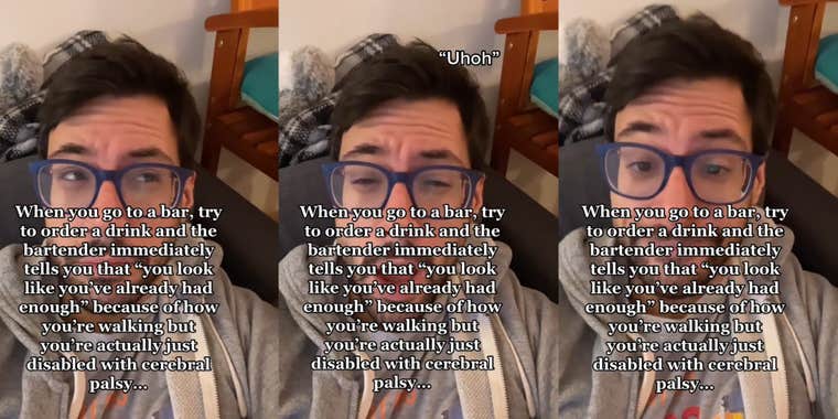 man with caption 'When you go to a bar, try to order a drink and the bartender immediately tells you that 'you look like you've already had enough' because of how you're walking but you're actually just disabled with cerebral palsy...' (l) man with caption 'When you go to a bar, try to order a drink and the bartender immediately tells you that 'you look like you've already had enough' because of how you're walking but you're actually just disabled with cerebral palsy...' ''Uhoh'' (c) man with caption 'When you go to a bar, try to order a drink and the bartender immediately tells you that 'you look like you've already had enough' because of how you're walking but you're actually just disabled with cerebral palsy...' (r)