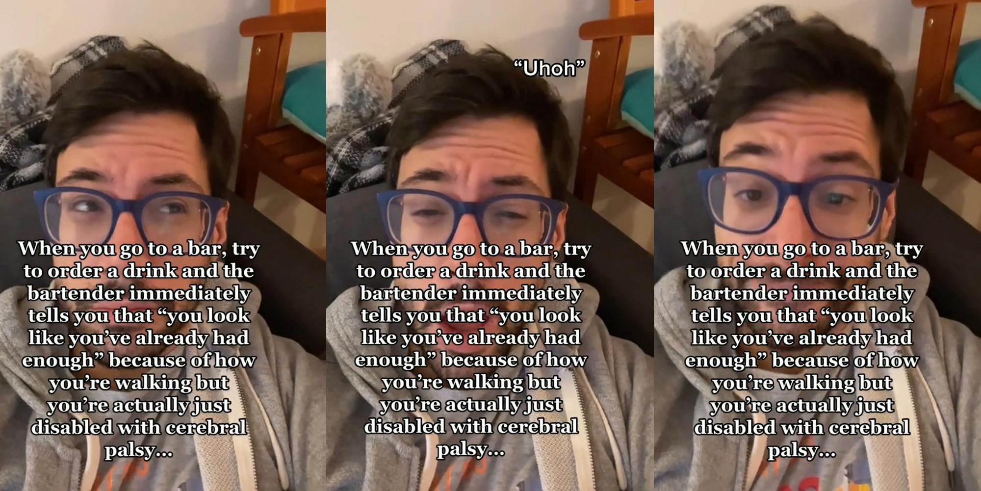 man with caption "When you go to a bar, try to order a drink and the bartender immediately tells you that "you look like you've already had enough" because of how you're walking but you're actually just disabled with cerebral palsy..." (l) man with caption "When you go to a bar, try to order a drink and the bartender immediately tells you that "you look like you've already had enough" because of how you're walking but you're actually just disabled with cerebral palsy..." ""Uhoh"" (c) man with caption "When you go to a bar, try to order a drink and the bartender immediately tells you that "you look like you've already had enough" because of how you're walking but you're actually just disabled with cerebral palsy..." (r)