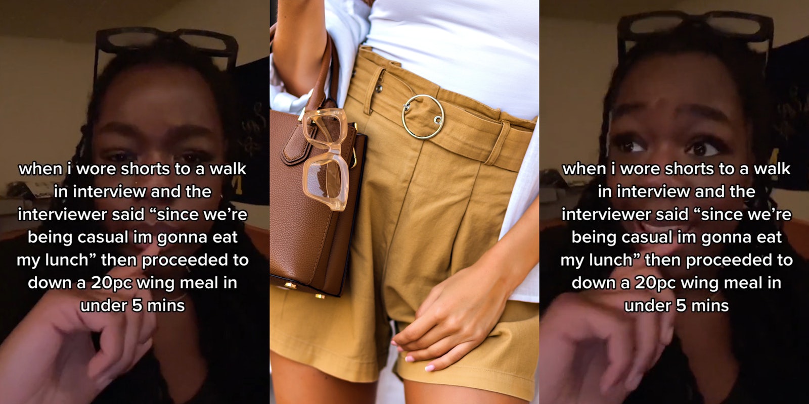 woman with caption 'when i wore shorts to a walk in interview and the interviewer said 'since we're being casual im gonna eat my lunch' then proceeded to down a 20pc wing meal in under 5 mins' (l) woman in shorts (c) woman with caption 'when i wore shorts to a walk in interview and the interviewer said 'since we're being casual im gonna eat my lunch' then proceeded to down a 20pc wing meal in under 5 mins' (r)