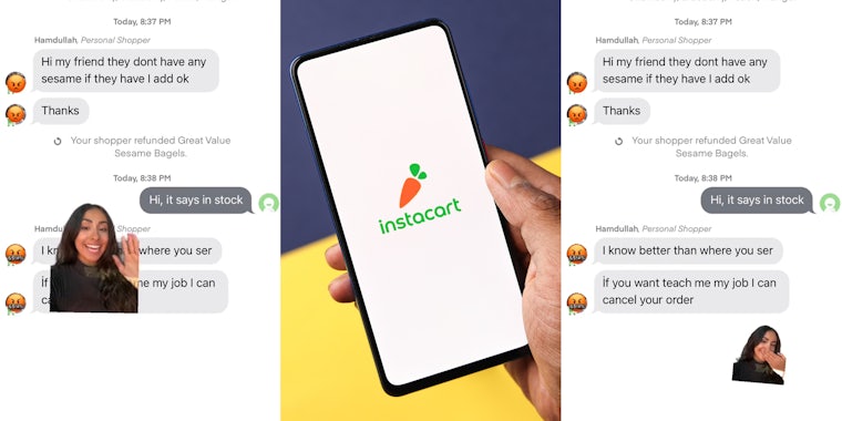 Instacart customer greenscreen TikTok over messages between them and Instacart shopper 'Hi my friend they dont have any sesame if they have I add ok Thanks Hi, it says in stock' (l) Instacart on phone in hand in front of yellow purple diagonal split background (c) Instacart customer greenscreen TikTok over messages between them and Instacart shopper 'Hi my friend they dont have any sesame if they have I add ok Thanks Hi, it says in stock I know better than where you ser if you want teach me my job I can cancel your order' (r)