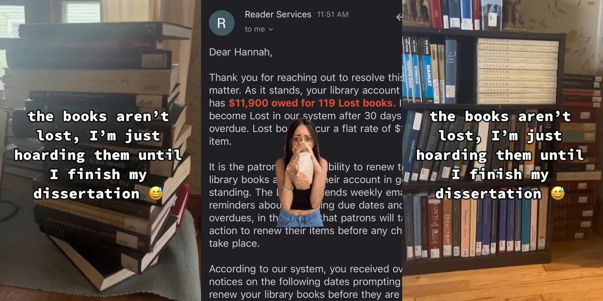 stack of books with caption "the books aren't lost, I'm just hoarding them until I finish my dissertation" (l) woman greenscreen TikTok over image of email with red text reading "$11,900 owed for 119 Lost books." (c) shelf of books with caption "the books aren't lost, I'm just hoarding them until I finish my dissertation" (r)