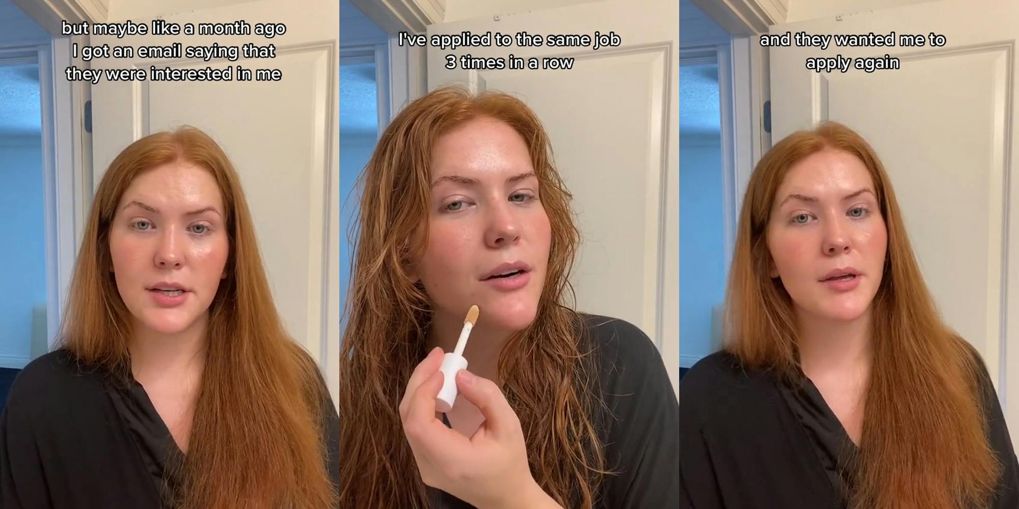 person speaking in front of white door with caption "but maybe like a month ago I got an email saying that they were interested in me" (l) person speaking in front of white door applying concealer with caption "I've applied to the same job 3 times in a row" (c) person speaking in front of white door with caption "and they wanted me to apply again" (r)