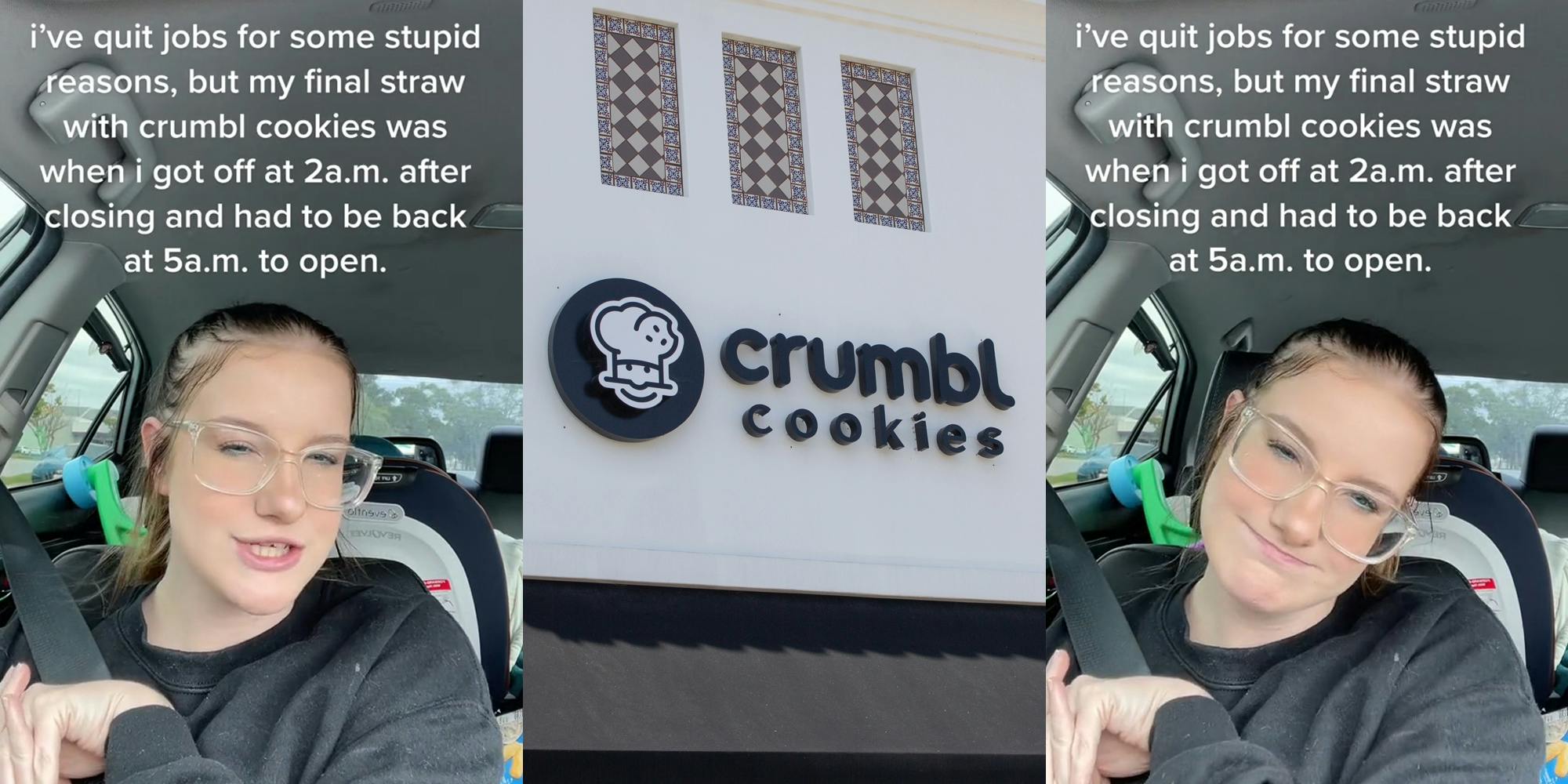 Crumbl former employee in car with caption "i've quit jobs for some stupid reasons, but my final straw with crumbl was when i got off at 2a.m. after closing and had to be back at 5a.m. to open." (l) Crumbl Cookies sign on building (c) Crumbl former employee in car with caption "i've quit jobs for some stupid reasons, but my final straw with crumbl was when i got off at 2a.m. after closing and had to be back at 5a.m. to open." (r)