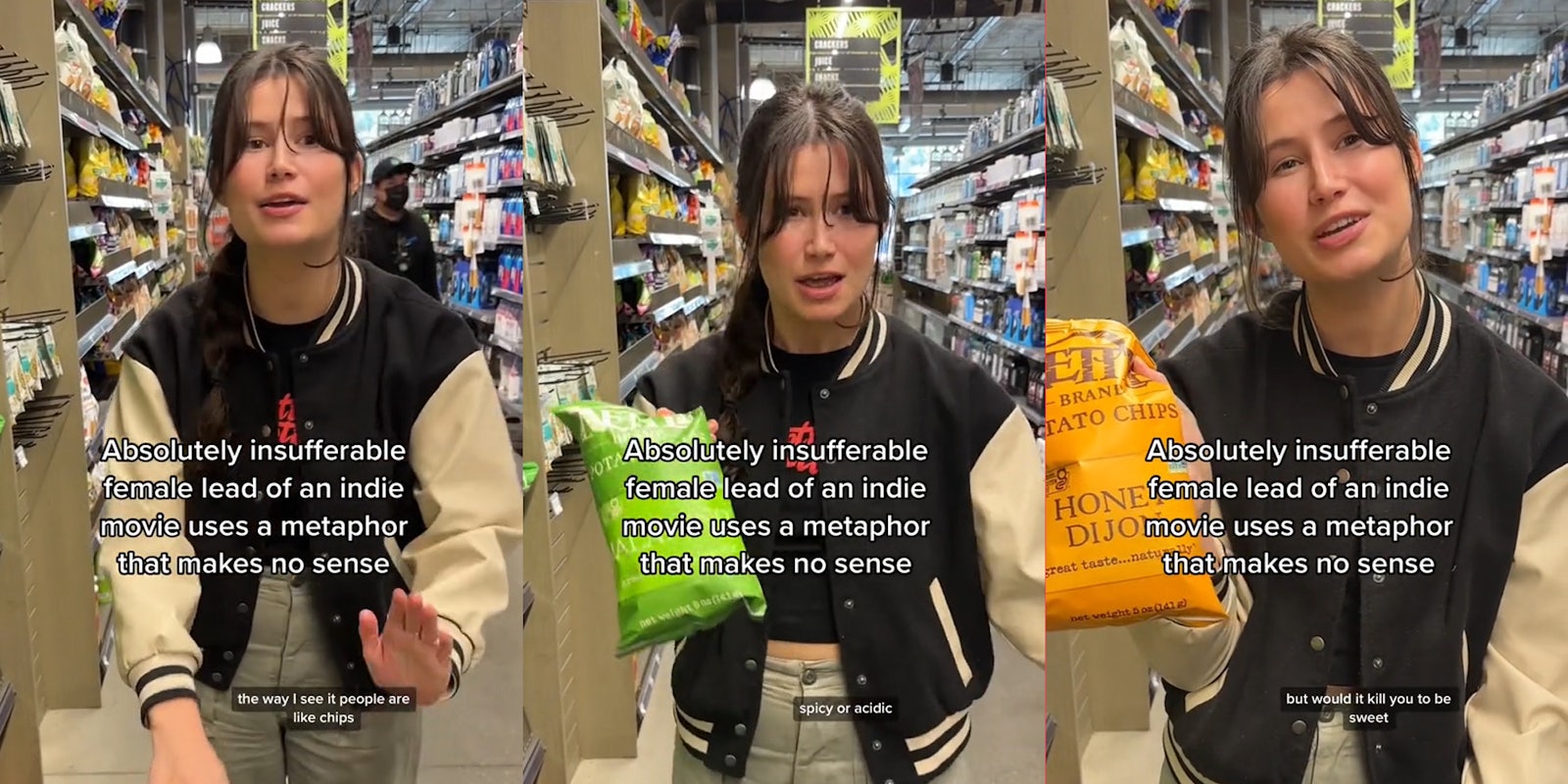 person speaking in store with caption 'Absolutely insufferable female lead of an indie movie that uses a metaphor that makes no sense' 'the way I see it people are like chips' (l) person speaking in store with caption 'Absolutely insufferable female lead of an indie movie that uses a metaphor that makes no sense' 'spicy or acidic' (c) person speaking in store with caption 'Absolutely insufferable female lead of an indie movie that uses a metaphor that makes no sense' 'but would it kill you to be sweet' (r)