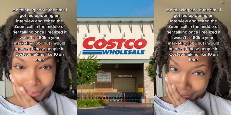 job hunter with caption 'me thinking about the time I got fed up during an interview and excited the Zoom call in the middle of her talking once I realized it wasn't a '60k a year marketing job' but I would be one of those people in Costco making like 10 an hour' (l) Costco building entrance with sign (c) job hunter with caption 'me thinking about the time I got fed up during an interview and excited the Zoom call in the middle of her talking once I realized it wasn't a '60k a year marketing job' but I would be one of those people in Costco making like 10 an hour' (r)