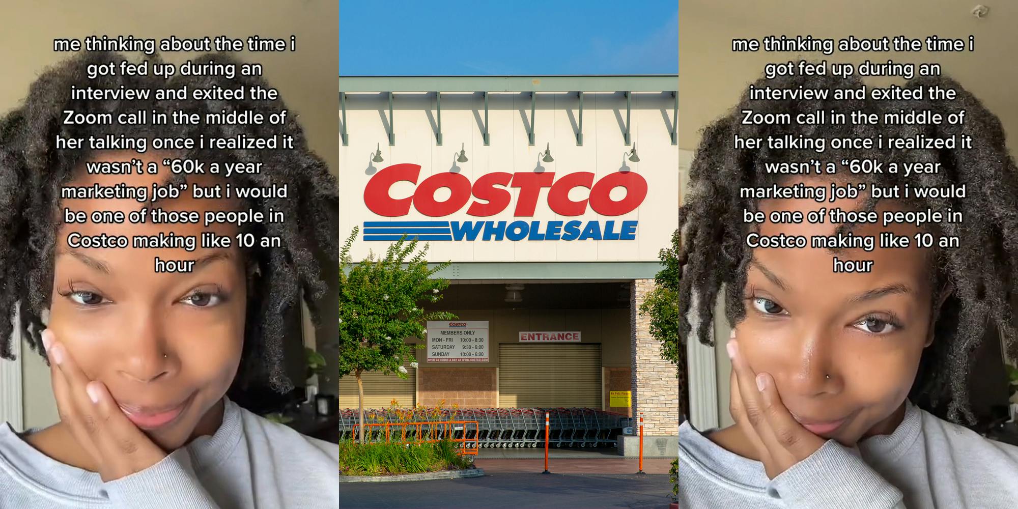 job hunter with caption "me thinking about the time I got fed up during an interview and excited the Zoom call in the middle of her talking once I realized it wasn't a "60k a year marketing job" but I would be one of those people in Costco making like 10 an hour" (l) Costco building entrance with sign (c) job hunter with caption "me thinking about the time I got fed up during an interview and excited the Zoom call in the middle of her talking once I realized it wasn't a "60k a year marketing job" but I would be one of those people in Costco making like 10 an hour" (r)