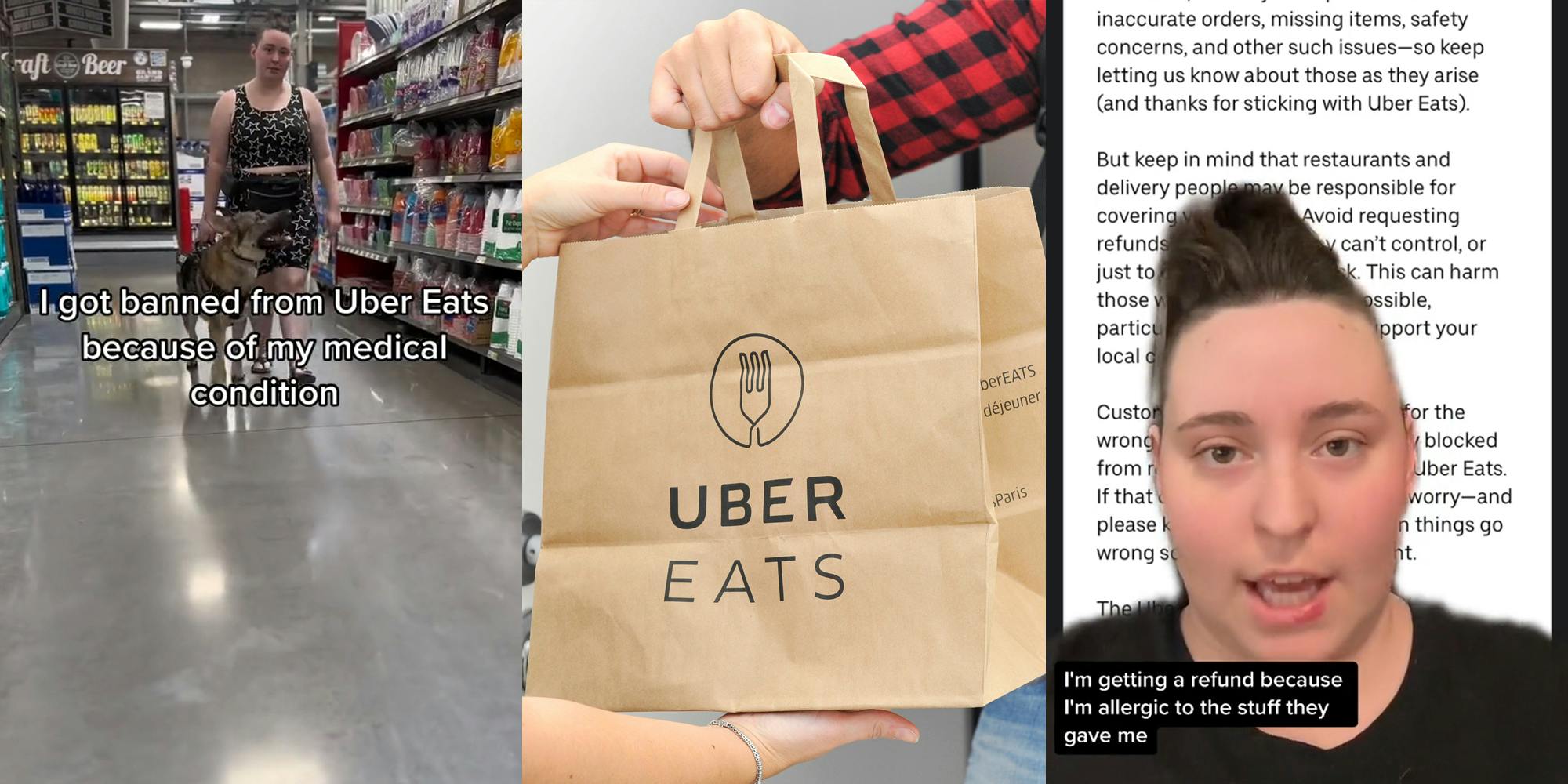 Uber Eats customer walking in store with dog with caption "I got banned form Uber Eats because of my medical condition" (l) Uber Eats bag in hands (c) Uber Eats customer greenscreen TikTok over email with caption "I'm getting a refund because I'm allergic to the stuff they gave me" (r)
