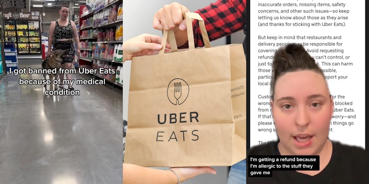 Uber Eats customer walking in store with dog with caption 'I got banned form Uber Eats because of my medical condition' (l) Uber Eats bag in hands (c) Uber Eats customer greenscreen TikTok over email with caption 'I'm getting a refund because I'm allergic to the stuff they gave me' (r)