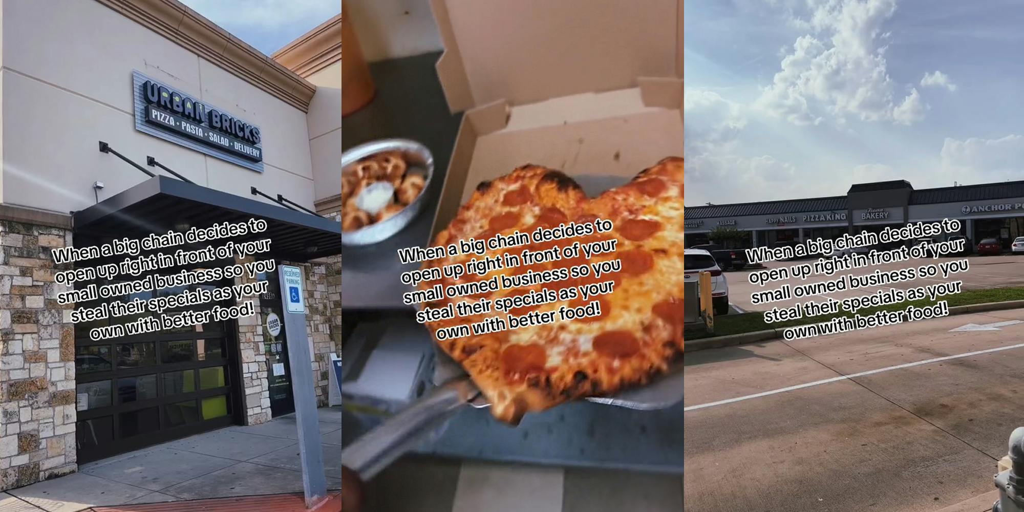Urban Bricks pizza shop with caption "When a big chain decides to open up right in front of your small owned business so you steal their specials as your own with better food" (l) heart shaped pizza being slid into box with caption "When a big chain decides to open up right in front of your small owned business so you steal their specials as your own with better food" (c) pizza shop next to other shops with caption "When a big chain decides to open up right in front of your small owned business so you steal their specials as your own with better food" (r)