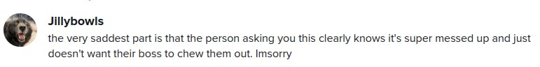 the very saddest part is that the person asking you this clearly knows its super messed up and just doesn't want their boss to chew them out. I'm sorry