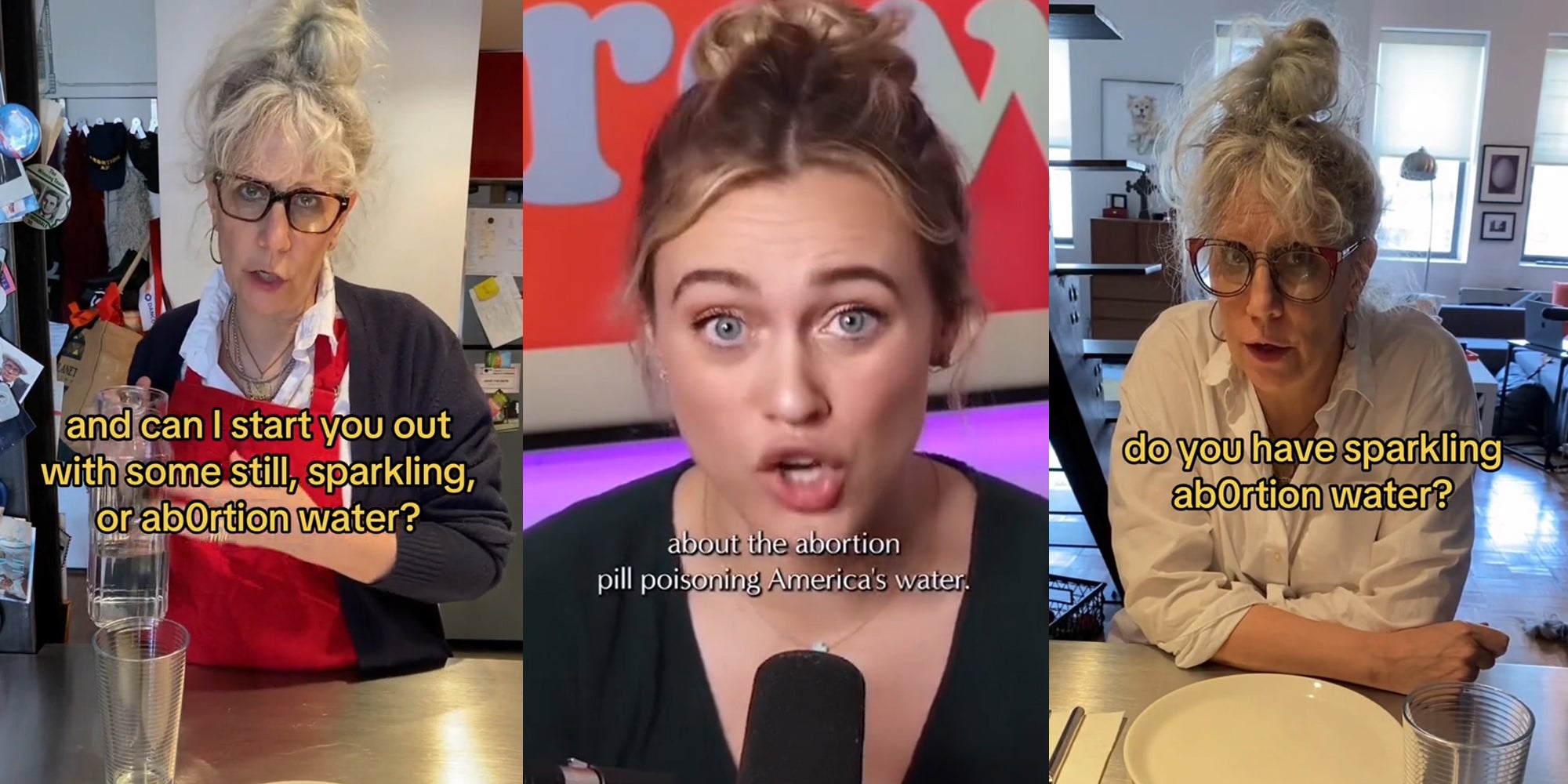 woman speaking with caption 'and can I start you out with some still, sparkling, or ab0rtion water?' (l) woman speaking with caption 'about the abortion pill poisoning America's water.' (c) woman speaking with caption 'do you have sparkling ab0rtion water?' (r)