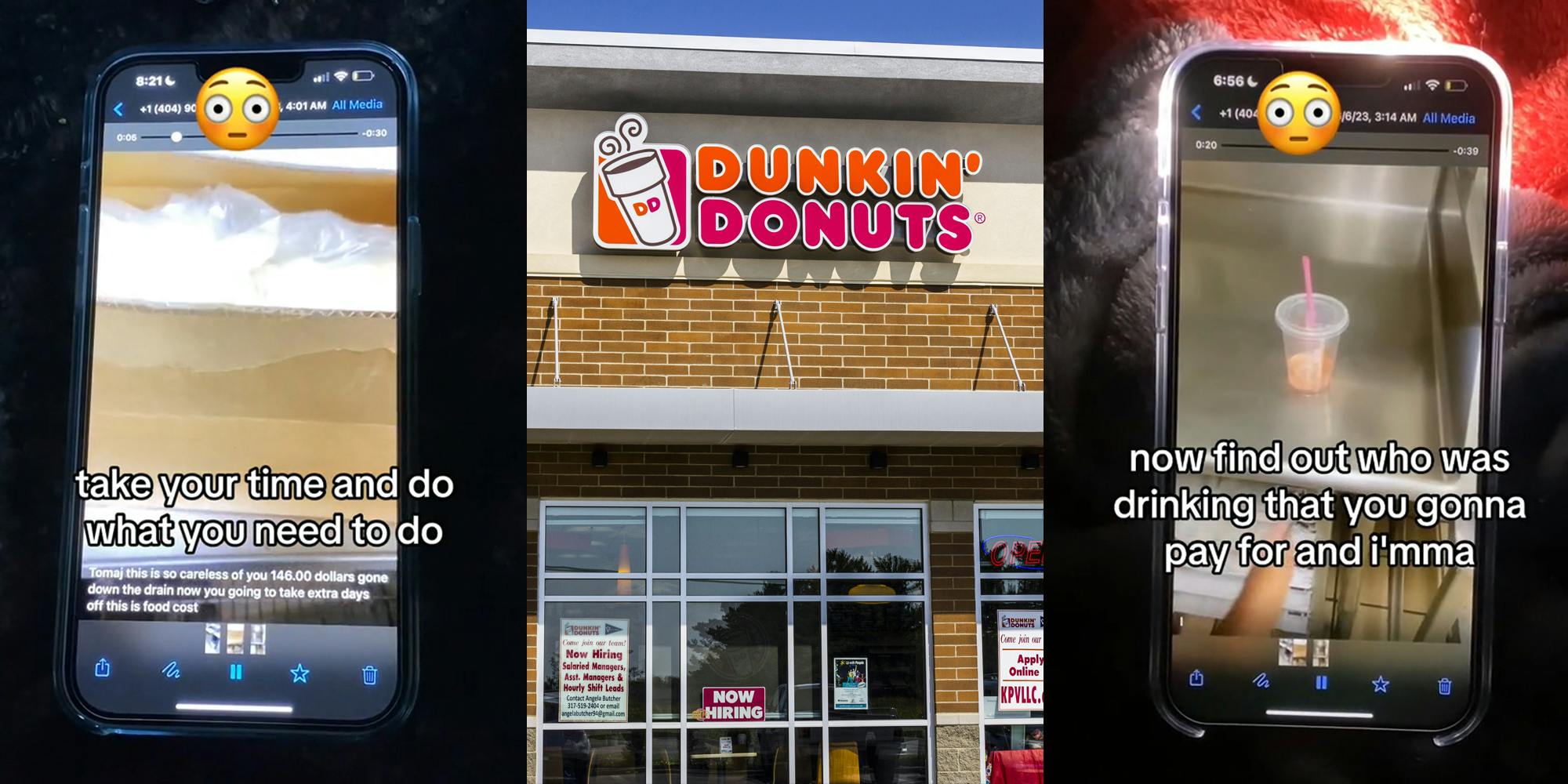 video of Dunkin' manager speaking on phone with caption "take your time and do what you need to do" (l) Dunkin' Donut's building with sign (c) video of Dunkin' manager speaking on phone with caption "now find out who was drinking that you gonna pay for it and i'mma" (r)