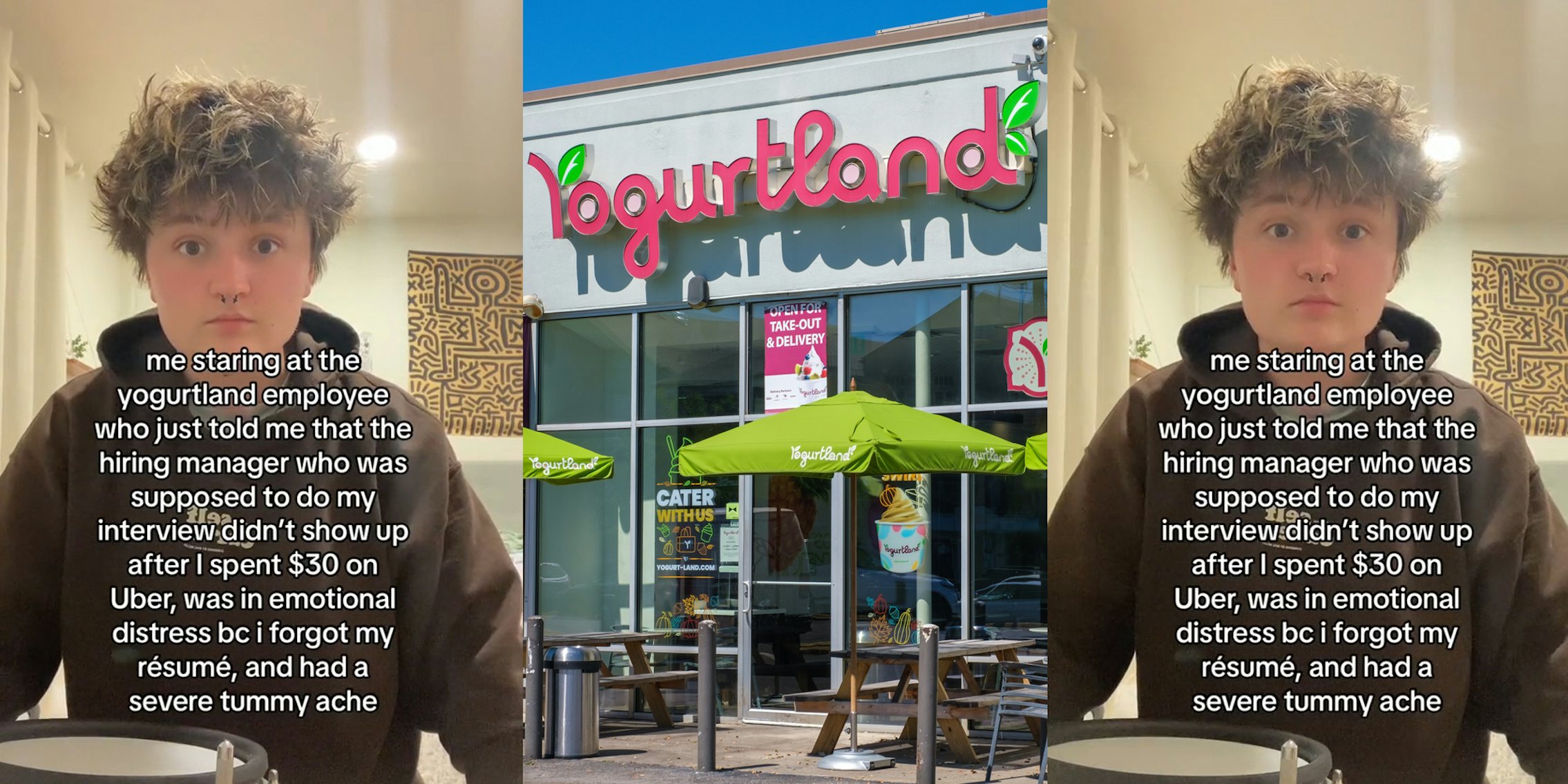 job applicant speaking with caption 'me staring at the yogurtland employee who just told me that the hiring manager who was supposed to do my interview didn't show up after I spent $30 on Uber, was in emotional distress bc i forgot my resume, and had a severe tummy ache' (l) Yogurtland building with sign (c) job applicant speaking with caption 'me staring at the yogurtland employee who just told me that the hiring manager who was supposed to do my interview didn't show up after I spent $30 on Uber, was in emotional distress bc i forgot my resume, and had a severe tummy ache' (r)
