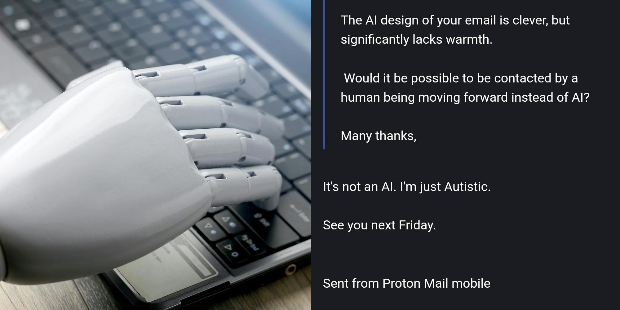 AI typing on laptop keyboard (l) email exchange on grey background "The AI design of your email is clever, but significantly lacks warmth. Would it be possible to be contacted by a human being moving forward instead of AI? Many thanks, It's not an AI. I'm just Autistic. See you next Friday. Sent from Proton Mail mobile" (r)