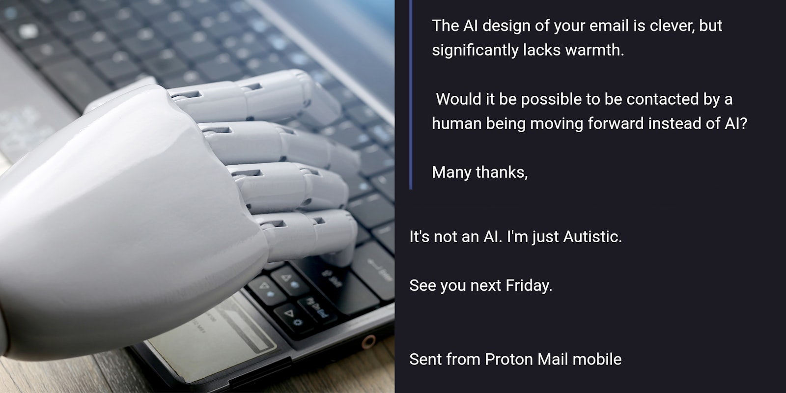 AI typing on laptop keyboard (l) email exchange on grey background 'The AI design of your email is clever, but significantly lacks warmth. Would it be possible to be contacted by a human being moving forward instead of AI? Many thanks, It's not an AI. I'm just Autistic. See you next Friday. Sent from Proton Mail mobile' (r)