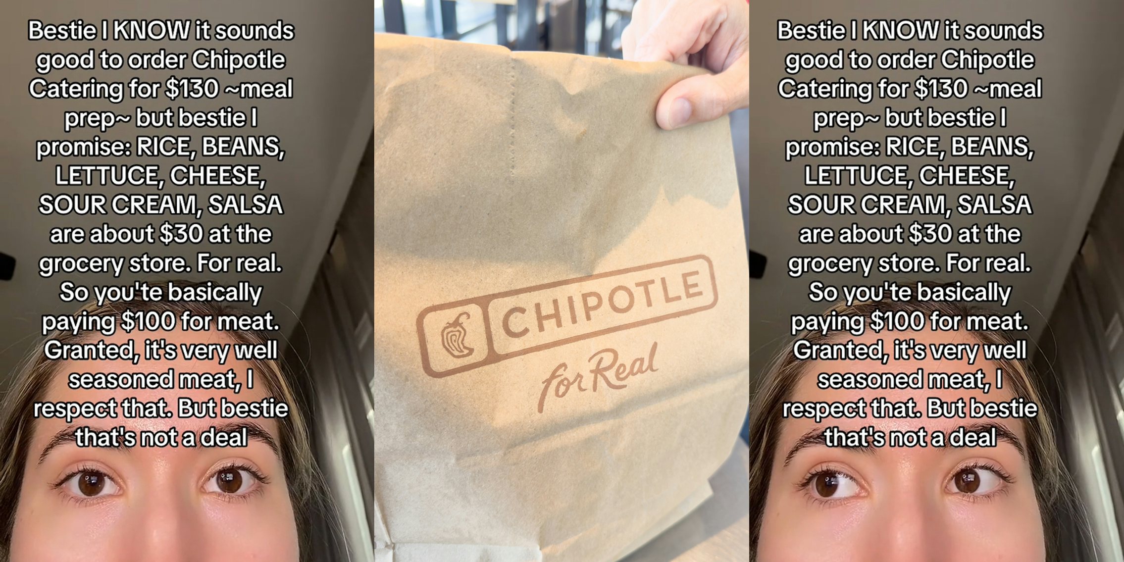 Chipotle customer with caption 'Bestie I KNOW it sounds good to order Chipotle Catering for $130-meal prep- but bestie I promise: RICE, BEANS, LETTUCE, CHEESE, SOUR CREAM, SALSA, are about $30 at the grocery store. For real. So you're basically paying $100 for meat. Granted, it's very well seasoned meat, I respect that. But bestie that's not a deal' (l) hand holding Chipotle branded bag of food (c) Chipotle customer with caption 'Bestie I KNOW it sounds good to order Chipotle Catering for $130-meal prep- but bestie I promise: RICE, BEANS, LETTUCE, CHEESE, SOUR CREAM, SALSA, are about $30 at the grocery store. For real. So you're basically paying $100 for meat. Granted, it's very well seasoned meat, I respect that. But bestie that's not a deal' (r)