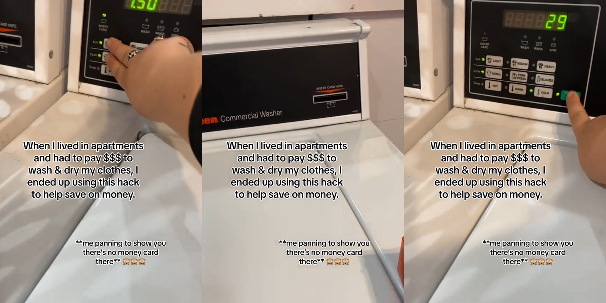 person using laundry machine with caption 'When I lived in apartments and had to pay $$$ to wash & dry my clothes, I ended up using this hack to help save on money. **me panning to show you there's no money card in there**' (l) person using laundry machine with caption 'When I lived in apartments and had to pay $$$ to wash & dry my clothes, I ended up using this hack to help save on money. **me panning to show you there's no money card in there**' (c) person using laundry machine with caption 'When I lived in apartments and had to pay $$$ to wash & dry my clothes, I ended up using this hack to help save on money. **me panning to show you there's no money card in there**' (r)