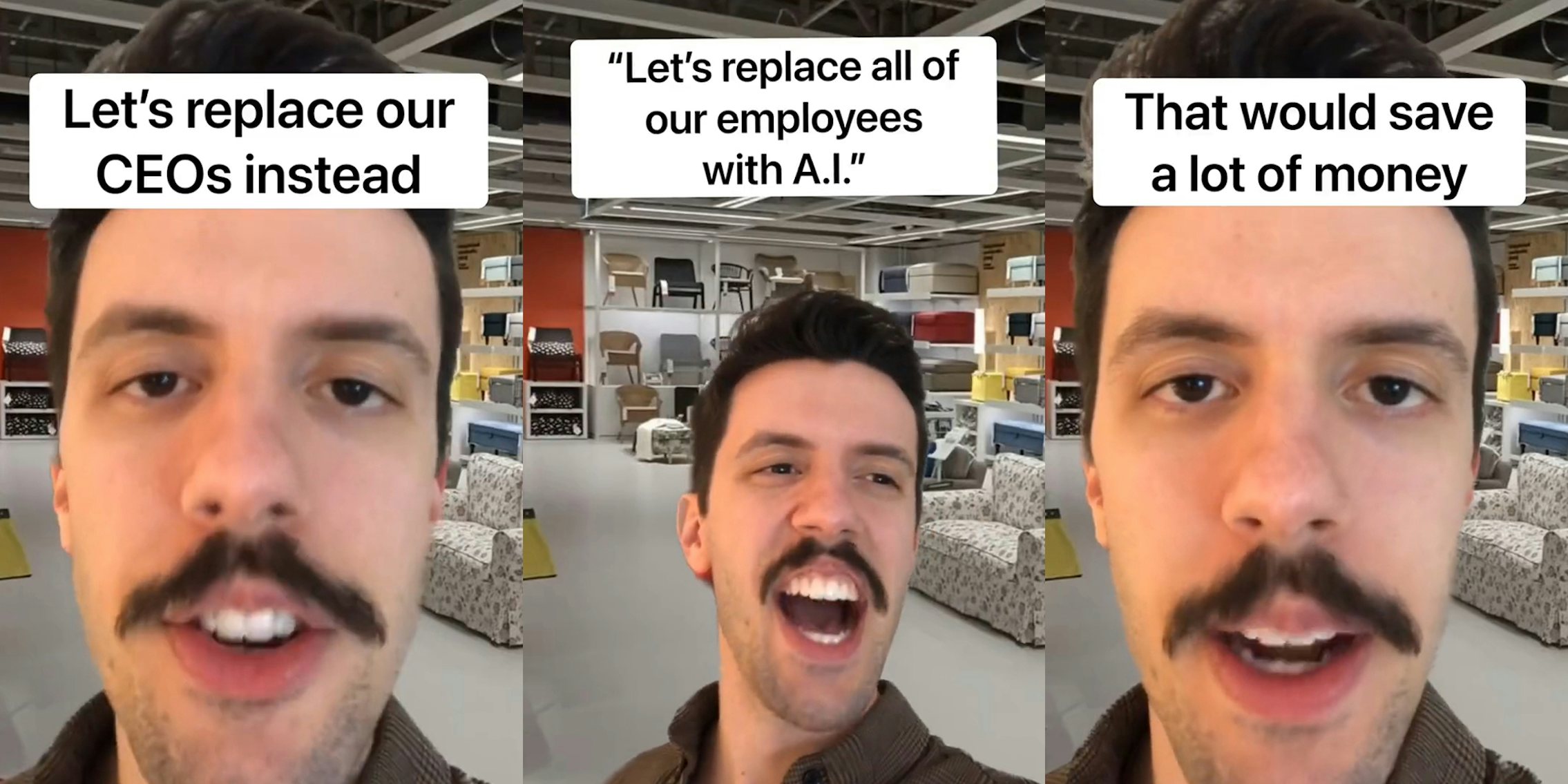 man speaking over IKEA background with caption 'Let's replace our CEOs instead' (l) man speaking over IKEA background with caption ''Let's replace all of our employees with A.I'' (c) man speaking over IKEA background with caption 'That would save a lot of money' (r)