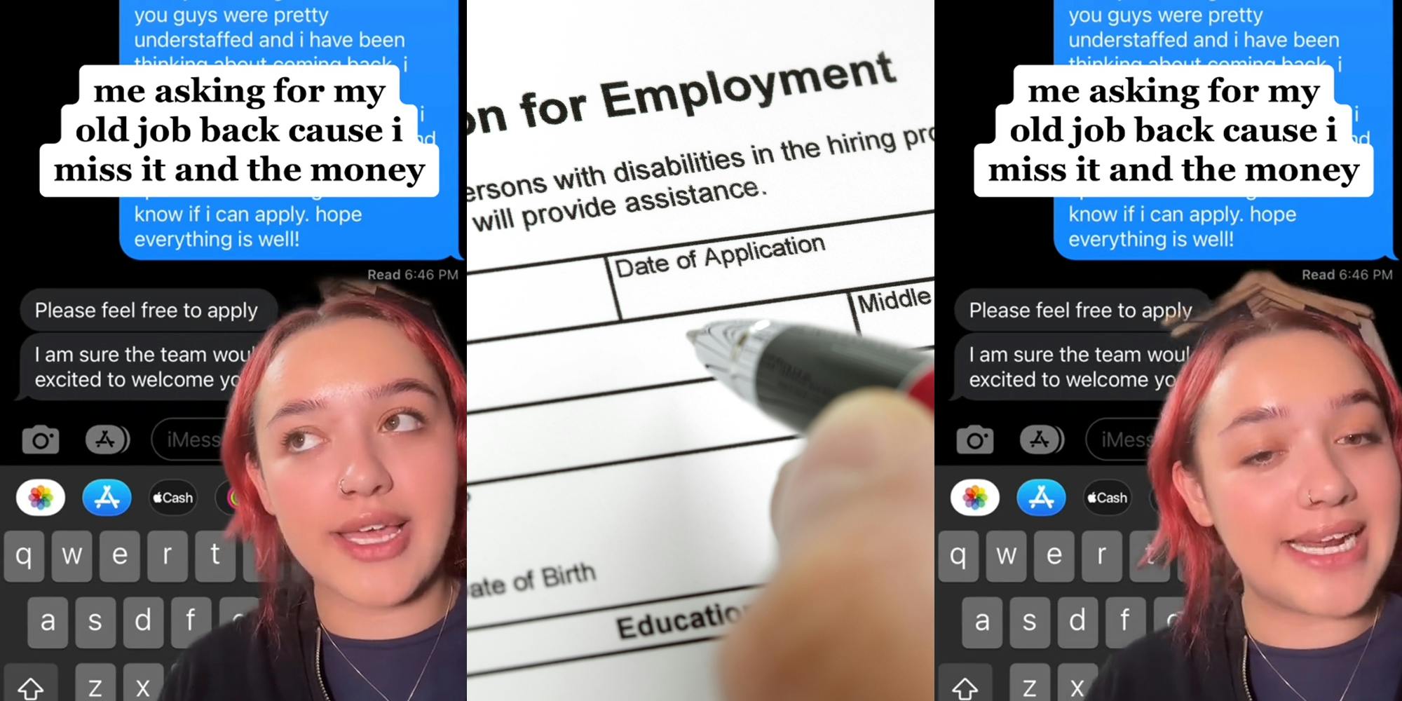 worker greenscreen TikTok over text messages with caption "me asking for my old job back cause i miss it and need the money" (l) person holding pen over employment application (c) worker greenscreen TikTok over text messages with caption "me asking for my old job back cause i miss it and need the money" (r)