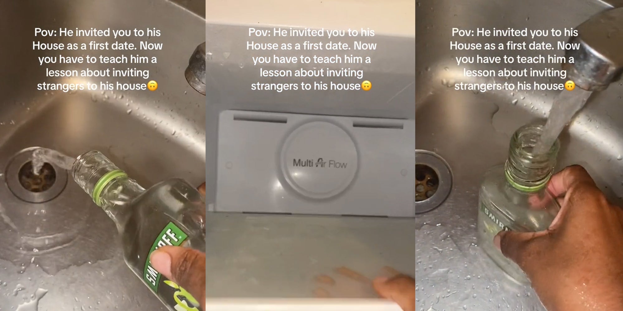 hand pouring out alcohol into sink with caption Pov: He invited you to his House as a first date. Now you have to teach him a lesson about inviting strangers to his house' (l) hand pulling out shelf of freezer with caption Pov: He invited you to his House as a first date. Now you have to teach him a lesson about inviting strangers to his house' (c) hand refilling alcohol bottle with water in sink with caption Pov: He invited you to his House as a first date. Now you have to teach him a lesson about inviting strangers to his house' (r)