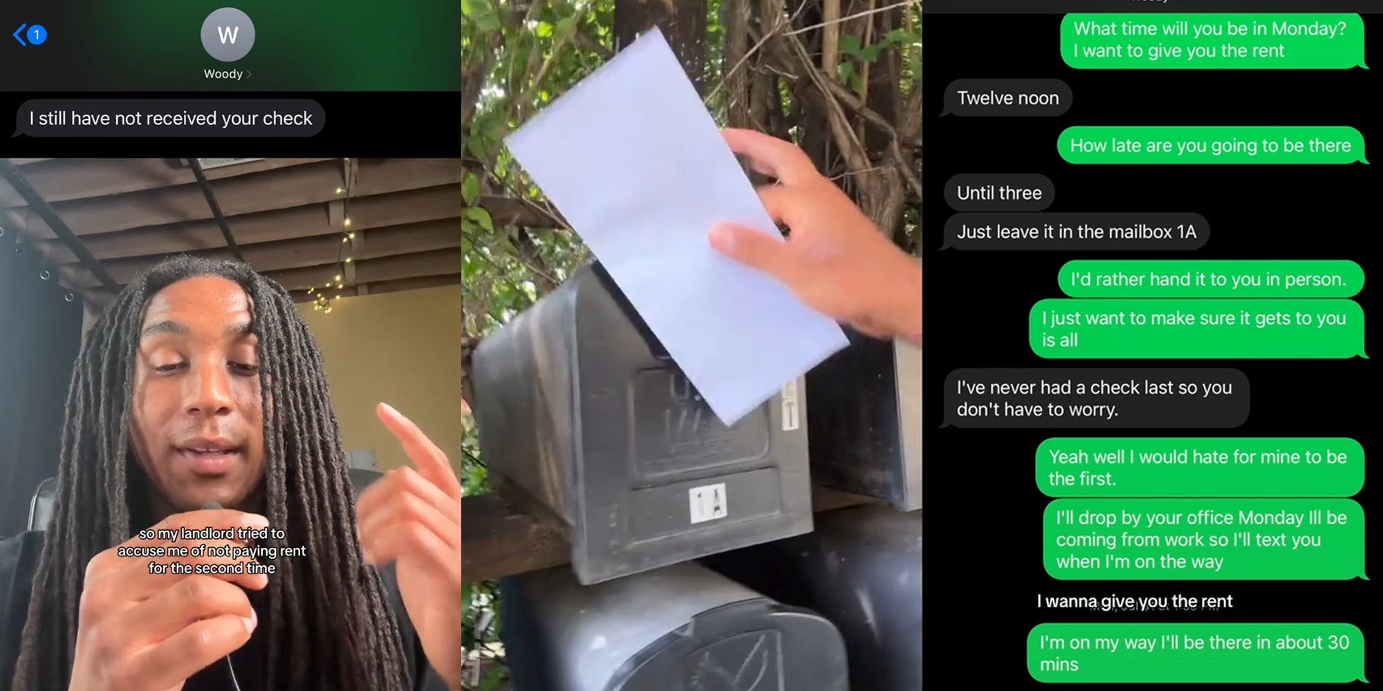 tenant speaking with caption 'I still have not received your check so my landlord tried to accuse me of not paying rent for the second time (l) man holding envelope up to mailbox (c) text messages 'what time will you be in Monday? I want to give you the rent Twelve noon How late are you going to be there Until three Just leave it in the mailbox 1A I'd rather hand it to you in person I just want to make sure it gets to you is all I've never had a check last so you don't have to worry Yeah well I would hate for mine to be the first I'll drop by your office Monday I'll be coming from work so I'll text you when I'm on the way I'm on my way about 30 mins' (r)