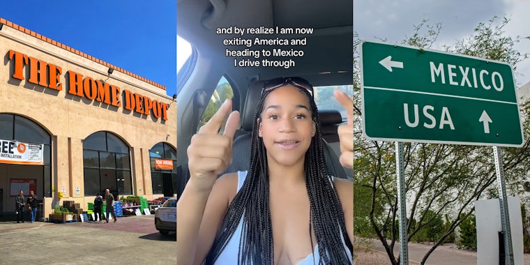 Home Depot building with sign (l) woman speaking in car with caption 'and by realize I am now exiting America and heading to Mexico I drive through' (c) Mexico USA directions on sign (r)