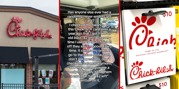 Chick-Fil-A building with sign (l) Chick-Fil-A customer in car with caption 'Has anyone else ever had a randomly never ending gift card? I checked the balance on this Chick-fil-A card over a year ago hat I got from an old boss. $2 left. But every time I use it to try to finish it off they say I'm good. Every time. It covers my order. I go to the same restaurant, don't ask questions, don't check the balance anymore, and they never give me a receipt. I literally hand them a card that has '$2 left' written on it.' (c) Chick-Fil-A card on shelf (r)