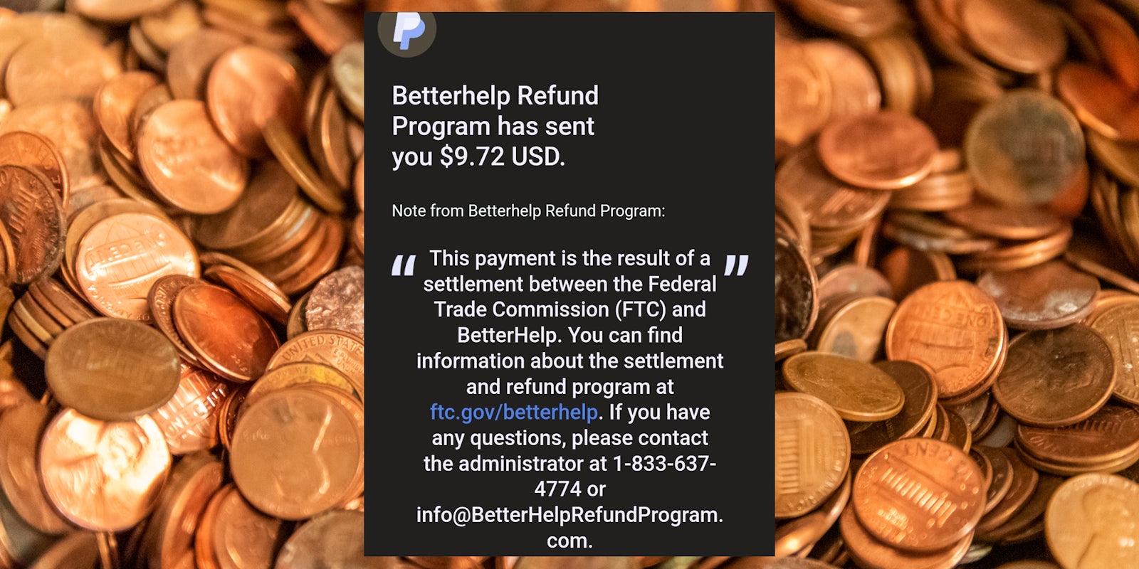 'Betterhelp Refund Program has sent you $9.72 USD. Note from Betterhelp Refund Program: 'This payment is the result of a settlement between the FTC and Betterhelp. You can find information about the settlement and refund program at ftc.gov/betterhelp. If you have any questions, please contact the administrator at 1-833-637-4774 or info@BetterHelpRefundProgram.com' (inset) pennies (background)