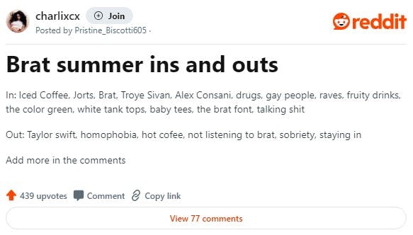 Redditors discuss the ins and outs of a brat summer, in a post that reads 'In: Iced Coffee, Jorts, Brat, Troye Sivan, Alex Consani, drugs, gay people, raves, fruity drinks, the color green, white tank tops, baby tees, the brat font, talking shit Out: Taylor swift, homophobia, hot cofee, not listening to brat, sobriety, staying in'