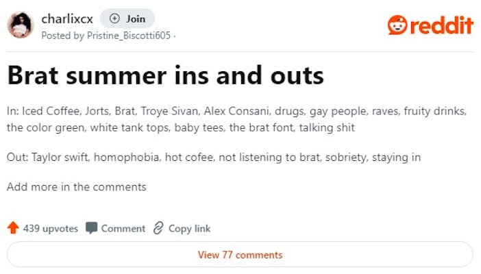Redditors discuss the ins and outs of a brat summer, in a post that reads "In: Iced Coffee, Jorts, Brat, Troye Sivan, Alex Consani, drugs, gay people, raves, fruity drinks, the color green, white tank tops, baby tees, the brat font, talking shit

Out: Taylor swift, homophobia, hot cofee, not listening to brat, sobriety, staying in"