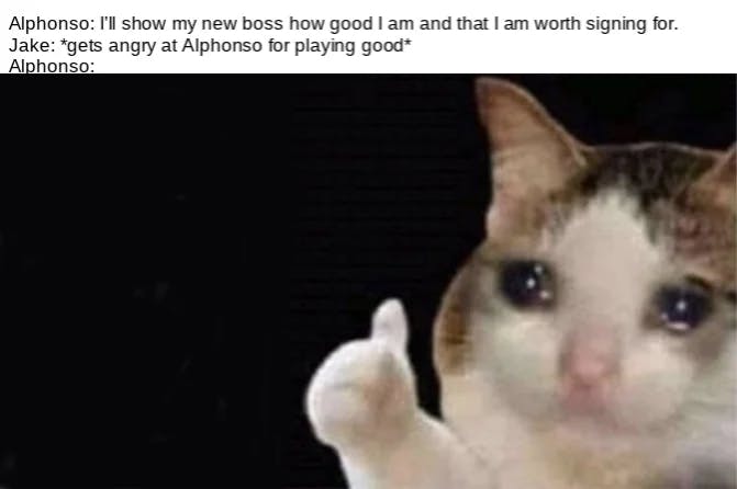 Crying cat thumbs up meme with the added text, 'Alphonso: I'll show my new boss how good I am and that I am worth signing for. JAke: *gets angry at Alphonso for playing good* Alphonso:'