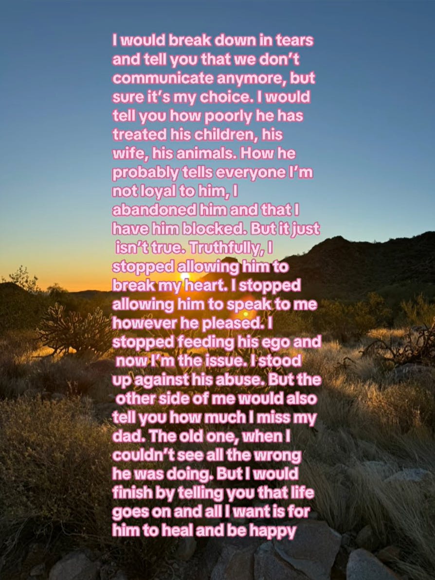 Photo of a desert at sunrise. Text overlay says, 'I would break down in tears and tell you that we don't communicate anymore, but sure it's my choice. I would tell you how poorly he has treated his children, his wife, his animals. How he probably tells everyone I'm not loyal to him, I abandoned him and that I have him blocked. But it just isn't true. Truthfully, I stopped allowing him to break my heart. I stopped allowing him to speak to me however he pleased. I stopped feeding his ego and now I'm the issue. I stood up against his abuse. But the other side of me would also tell you how much I miss my dad. The old one, when I couldn't see all the wrong he was doing. But I would finish by telling you that life goes on and all I want is for him to heal and be happy'