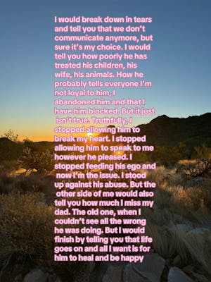 Photo of a desert at sunrise. Text overlay says, "I would break down in tears and tell you that we don't communicate anymore, but sure it's my choice. I would tell you how poorly he has treated his children, his wife, his animals. How he probably tells everyone I'm not loyal to him, I abandoned him and that I have him blocked. But it just isn't true. Truthfully, I stopped allowing him to break my heart. I stopped allowing him to speak to me however he pleased. I stopped feeding his ego and now I'm the issue. I stood up against his abuse. But the other side of me would also tell you how much I miss my dad. The old one, when I couldn't see all the wrong he was doing. But I would finish by telling you that life goes on and all I want is for him to heal and be happy"