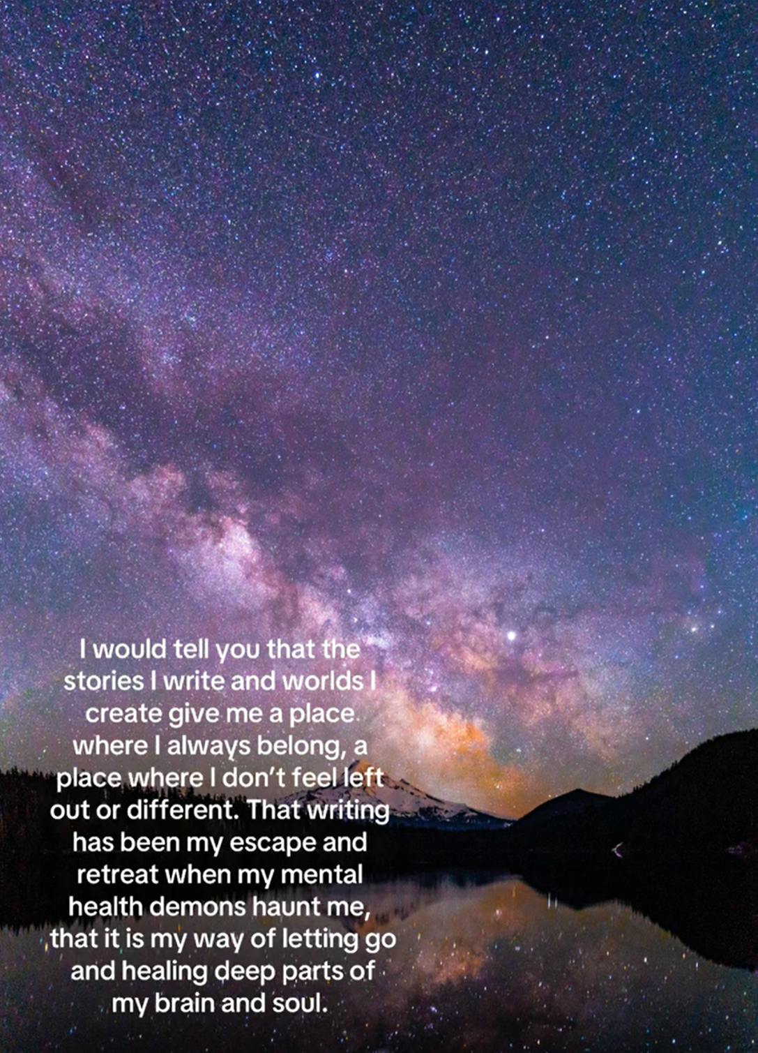 Photo of the Milky Way in the night sky. Text overlay reads, 'I would tell you that the stories I write and worlds I create give me a place where I always belong, a place where I don't feel left out or different. That writing has been my escape and retreat when my mental health demons haunt me, that it is my way of letting go and healing deep parts of my brain and soul.'