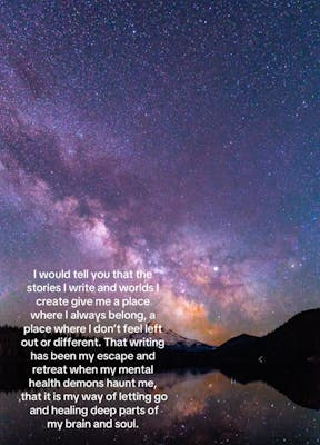 Photo of the Milky Way in the night sky. Text overlay reads, "I would tell you that the stories I write and worlds I create give me a place where I always belong, a place where I don't feel left out or different. That writing has been my escape and retreat when my mental health demons haunt me, that it is my way of letting go and healing deep parts of my brain and soul."