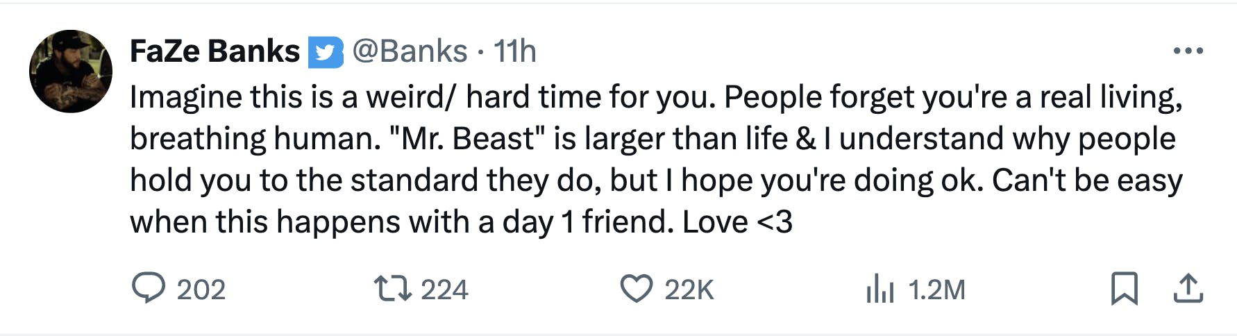 Tweet from FaZe Banks that reads, 'Imagine this is a weird/ hard time for you. People forget you're a real living, breathing human. 'Mr. Beast' is larger than life & I understand why people hold you to the standard they do, but I hope you're doing ok. Can't be easy when this happens with a day 1 friend. Love