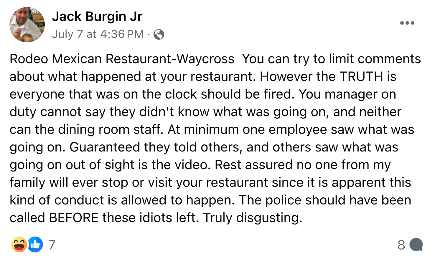 Screenshot of a Facebook post. The text reads, 'Rodeo Mexican Restaurant-Waycross You can try to limit comments about what happened at your restaurant. However the TRUTH is everyone that was on the clock should be fired. You manager on duty cannot say they didn't know what was going on, and neither can the dining room staff. At minimum one employee saw what was going on. Guaranteed they told others, and others saw what was going on out of sight is the video. Rest assured no one from my family will ever stop or visit your restaurant since it is apparent this kind of conduct is allowed to happen. The police should have been called BEFORE these idiots left. Truly disgusting.'