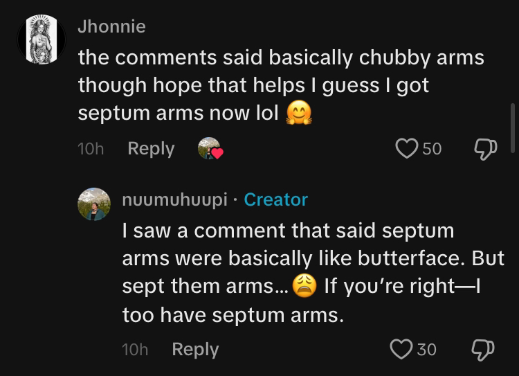 TikTok comment section conversation. @Jhonnie says, 'the comments said basically chubby arms though hope that helps I guess I got septum arms now lol' @nuumuhuupi replied, 'I saw a comment that said septum arms were basically like butterface. But sept them arms... (weary emoji) If you're right—I too have septum arms.'