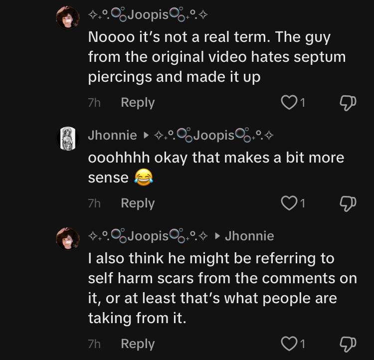 TikTok comment section conversation. Joopis says, 'Noooo it's not a real term. The guy from the original video hates septum piercings and made it up.' Jhonnie replies, 'ooohhhh okay that makes a bit more sense (cry laughing emoji)' and Joopis replies again, 'I also think he might be referring to self harm scars from the comments on it, or at least that's what people are taking from it.'