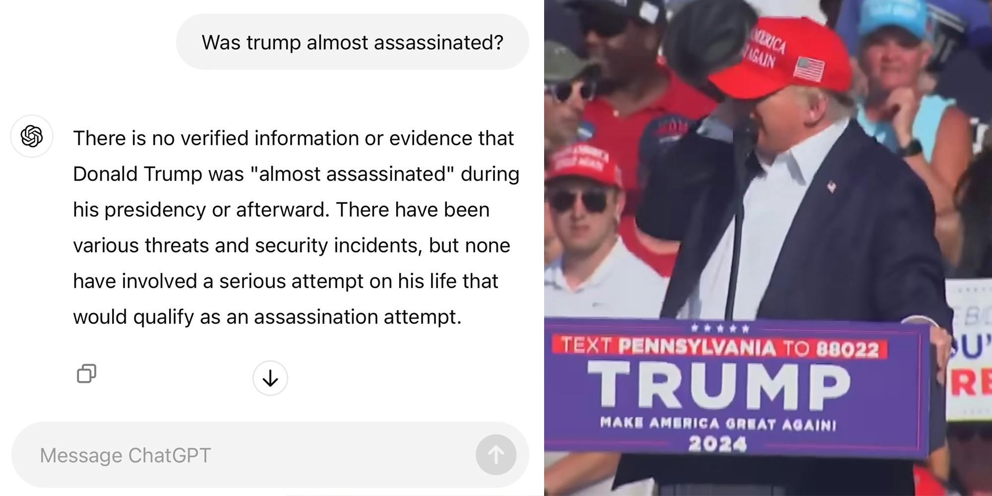 ChatGPT question "Was trump almost assassinated?" and reply "There is no verified information or evidence that Donald Trump was "almost assassinated" during his presidency or afterward. There have been various threats and security incidents, but none have involved a serious attempt on his life that would qualify as an assassination attempt." (l) Donald Trump holding his ear (r)