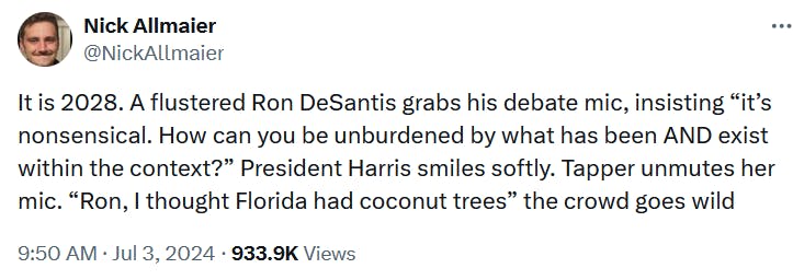 Tweet reading 'It is 2028. A flustered Ron DeSantis grabs his debate mic, insisting 'it’s nonsensical. How can you be unburdened by what has been AND exist within the context?' President Harris smiles softly. Tapper unmutes her mic. 'Ron, I thought Florida had coconut trees' the crowd goes wild.'