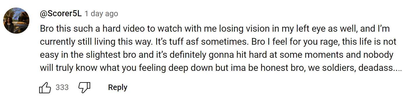 YouTube comment screenshot. Text reads, 'Bro this such a hard video to watch with me losing vision in my left eye as well, and I’m currently still living this way. It’s tuff asf sometimes. Bro I feel for you rage, this life is not easy in the slightest bro and it’s definitely gonna hit hard at some moments and nobody will truly know what you feeling deep down but ima be honest bro, we soldiers, deadass..'